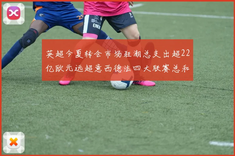 英超今夏转会市场狂潮总支出超22亿欧元远超意西德法四大联赛总和