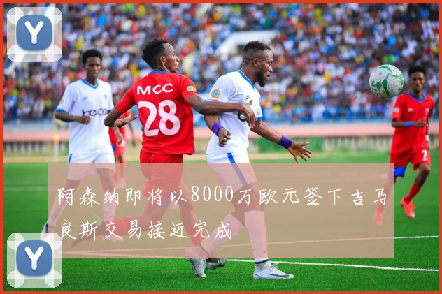 阿森纳即将以8000万欧元签下吉马良斯交易接近完成