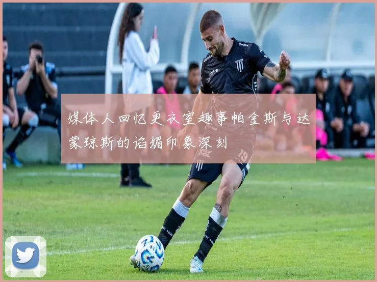 媒体人回忆更衣室趣事帕金斯与达蒙琼斯的谄媚印象深刻