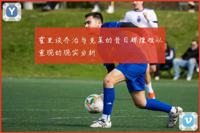 霍里谈乔治与克莱的昔日辉煌难以重现的现实分析