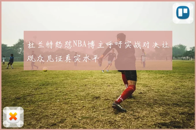 杜兰特怒怼NBA博主呼吁实战对决让观众见证真实水平