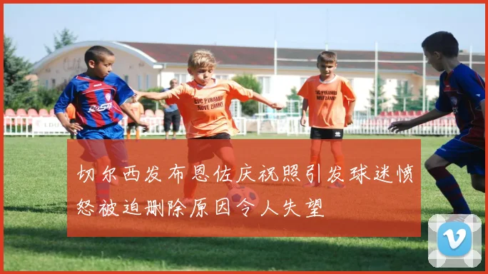切尔西发布恩佐庆祝照引发球迷愤怒被迫删除原因令人失望