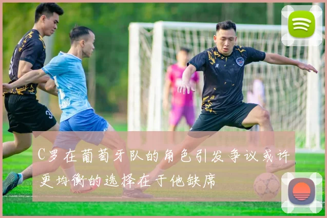 C罗在葡萄牙队的角色引发争议或许更均衡的选择在于他缺席