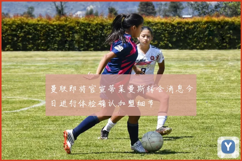 曼联即将官宣蒂莱曼斯转会消息今日进行体检确认加盟细节