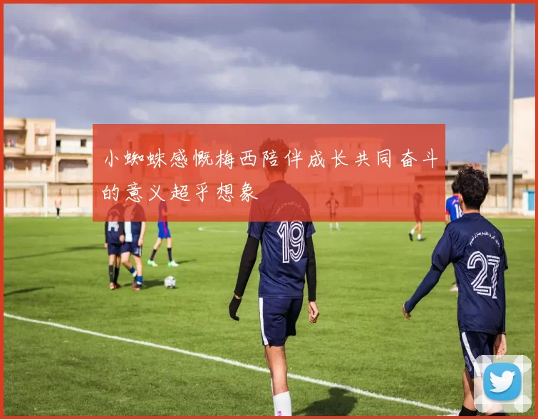 小蜘蛛感慨梅西陪伴成长共同奋斗的意义超乎想象